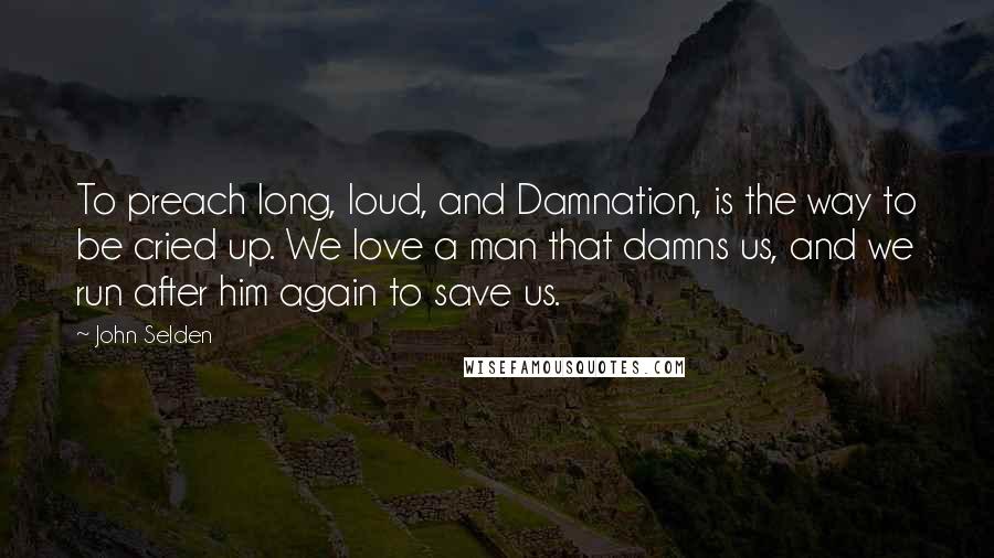 John Selden Quotes: To preach long, loud, and Damnation, is the way to be cried up. We love a man that damns us, and we run after him again to save us.