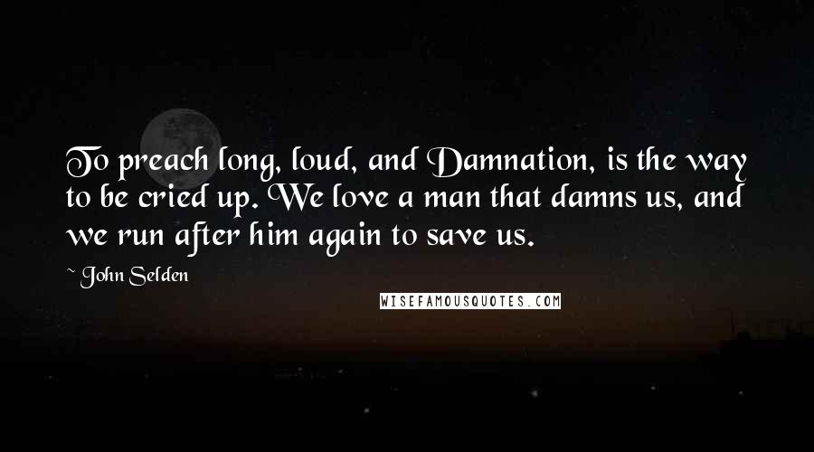 John Selden Quotes: To preach long, loud, and Damnation, is the way to be cried up. We love a man that damns us, and we run after him again to save us.