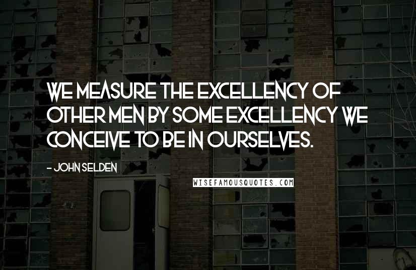 John Selden Quotes: We measure the excellency of other men by some excellency we conceive to be in ourselves.