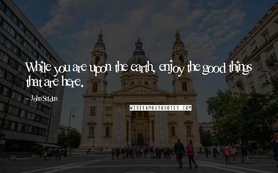 John Selden Quotes: While you are upon the earth, enjoy the good things that are here.
