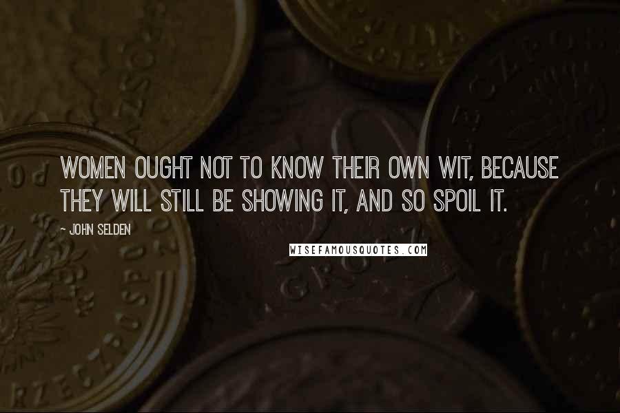 John Selden Quotes: Women ought not to know their own wit, because they will still be showing it, and so spoil it.