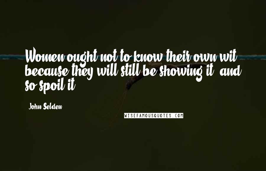 John Selden Quotes: Women ought not to know their own wit, because they will still be showing it, and so spoil it.