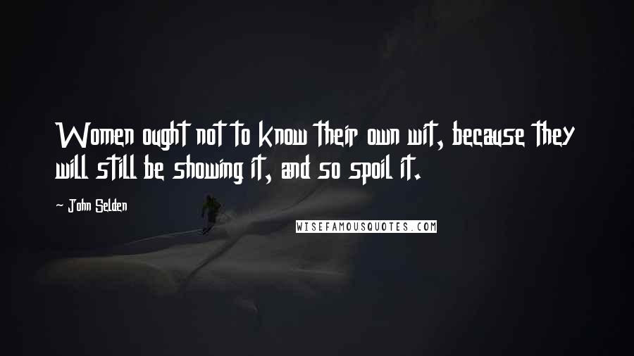 John Selden Quotes: Women ought not to know their own wit, because they will still be showing it, and so spoil it.