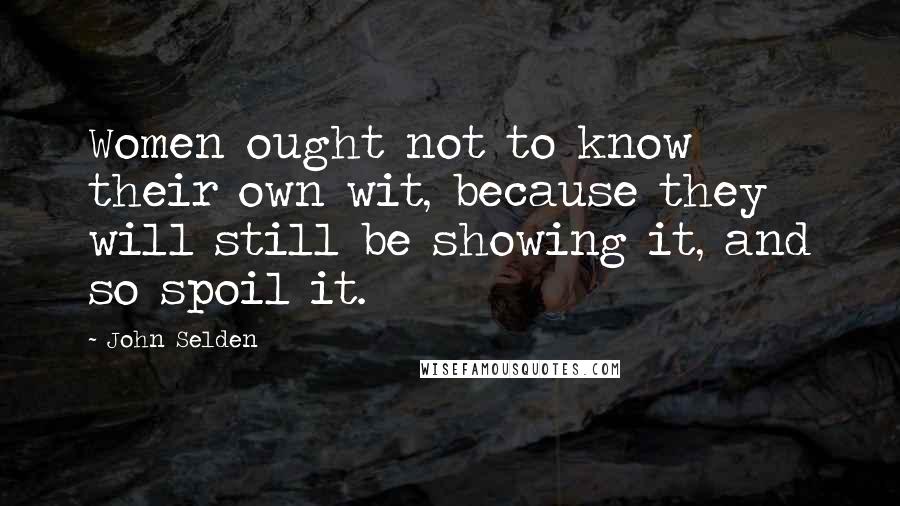 John Selden Quotes: Women ought not to know their own wit, because they will still be showing it, and so spoil it.