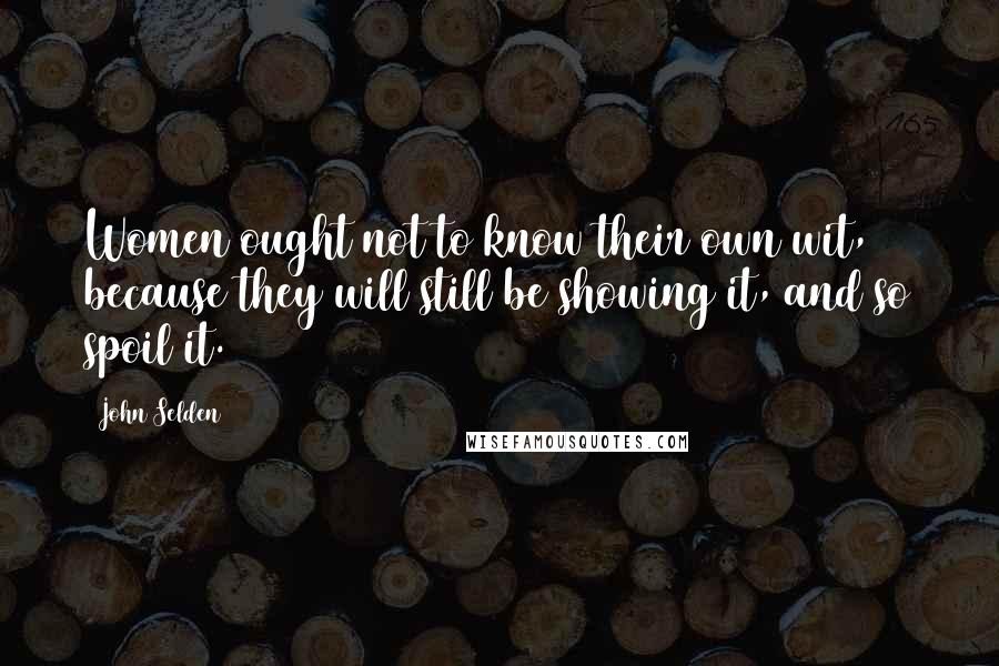 John Selden Quotes: Women ought not to know their own wit, because they will still be showing it, and so spoil it.
