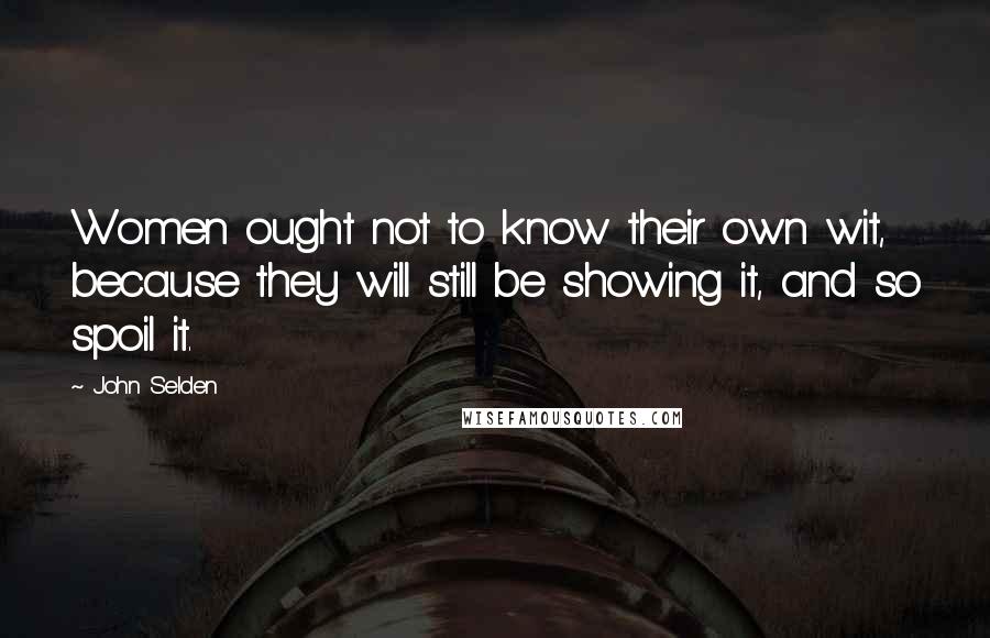 John Selden Quotes: Women ought not to know their own wit, because they will still be showing it, and so spoil it.