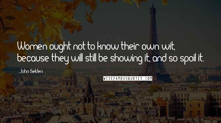 John Selden Quotes: Women ought not to know their own wit, because they will still be showing it, and so spoil it.
