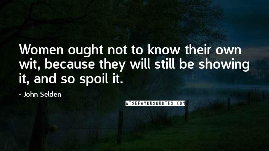 John Selden Quotes: Women ought not to know their own wit, because they will still be showing it, and so spoil it.