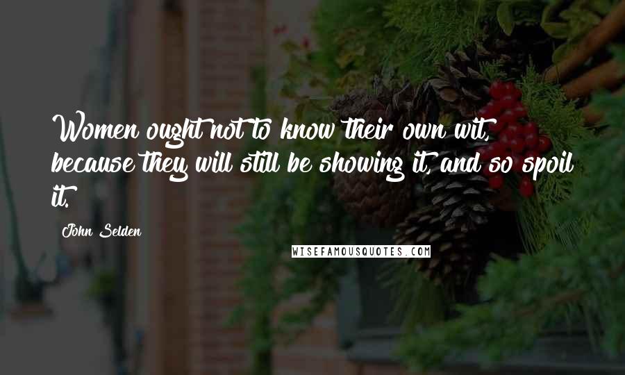 John Selden Quotes: Women ought not to know their own wit, because they will still be showing it, and so spoil it.