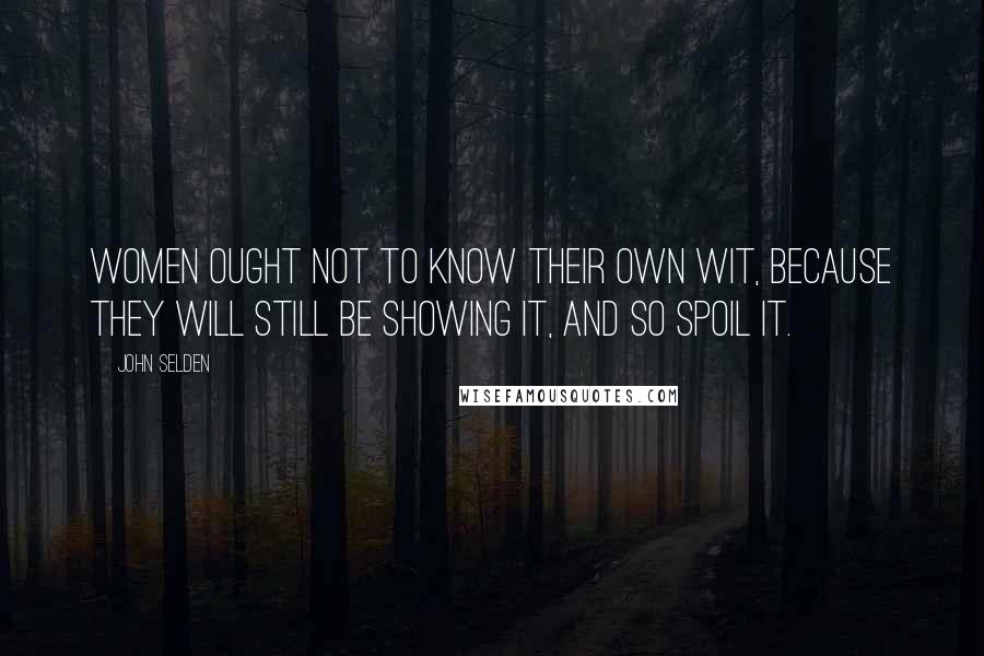 John Selden Quotes: Women ought not to know their own wit, because they will still be showing it, and so spoil it.