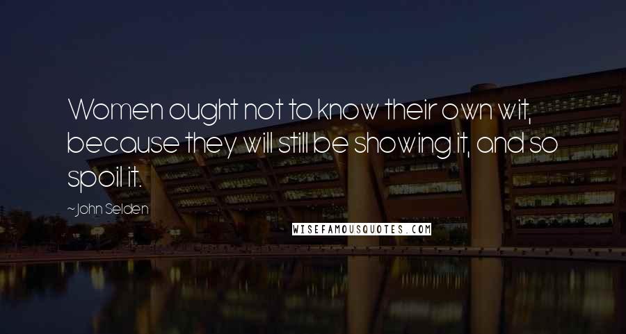 John Selden Quotes: Women ought not to know their own wit, because they will still be showing it, and so spoil it.