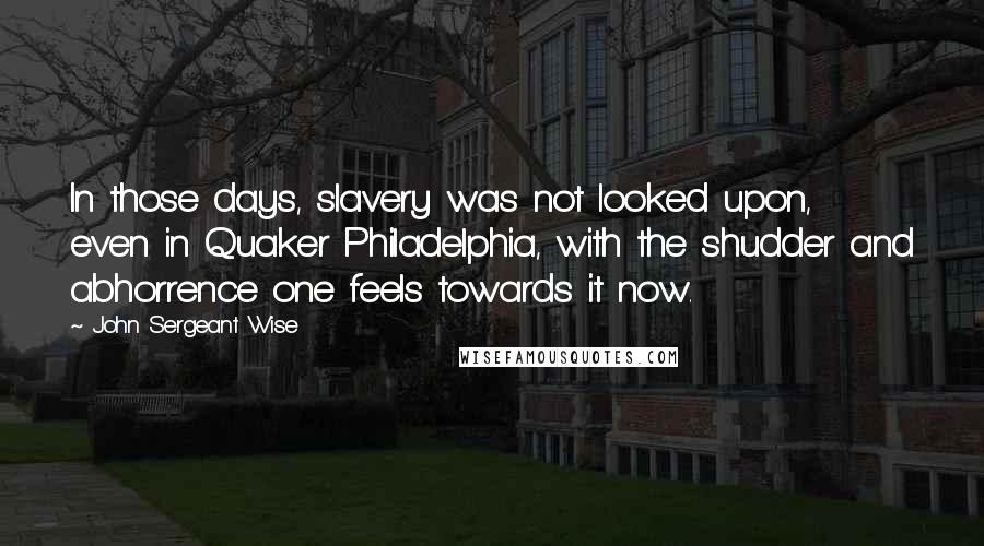 John Sergeant Wise Quotes: In those days, slavery was not looked upon, even in Quaker Philadelphia, with the shudder and abhorrence one feels towards it now.