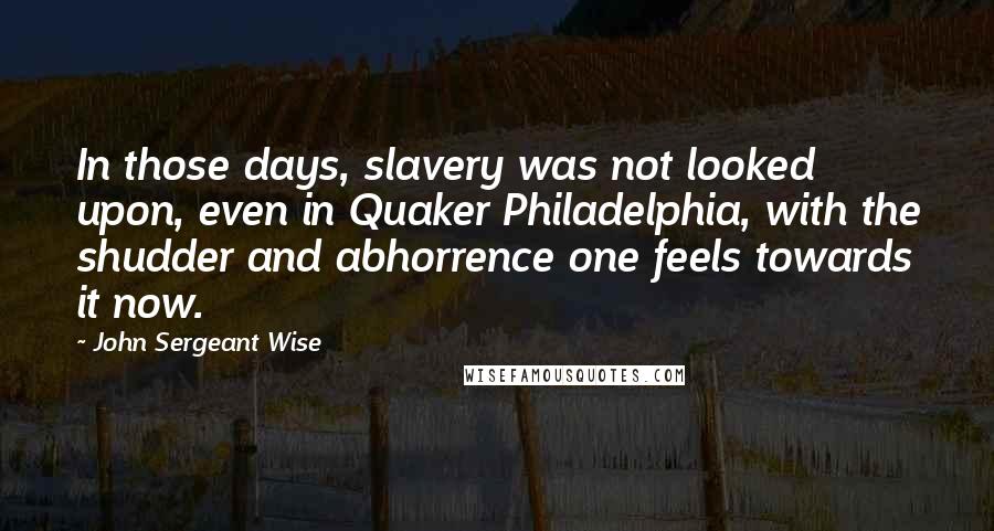 John Sergeant Wise Quotes: In those days, slavery was not looked upon, even in Quaker Philadelphia, with the shudder and abhorrence one feels towards it now.