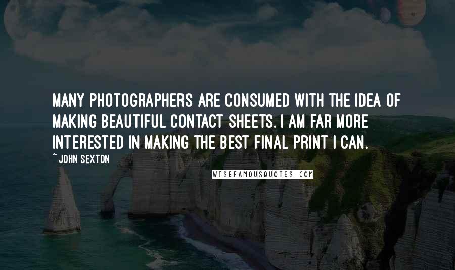 John Sexton Quotes: Many photographers are consumed with the idea of making beautiful contact sheets. I am far more interested in making the best final print I can.