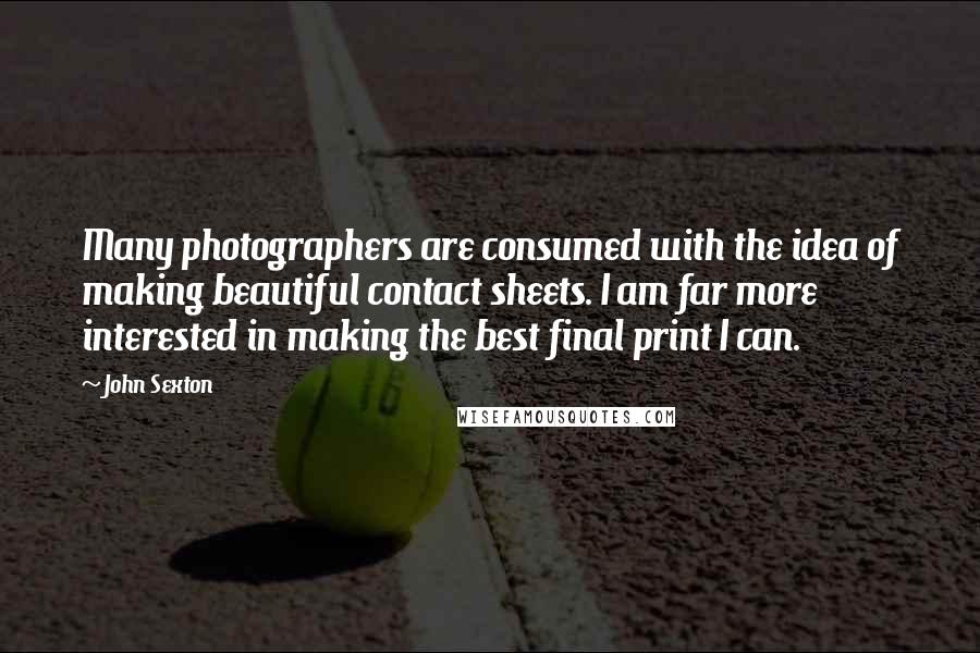 John Sexton Quotes: Many photographers are consumed with the idea of making beautiful contact sheets. I am far more interested in making the best final print I can.
