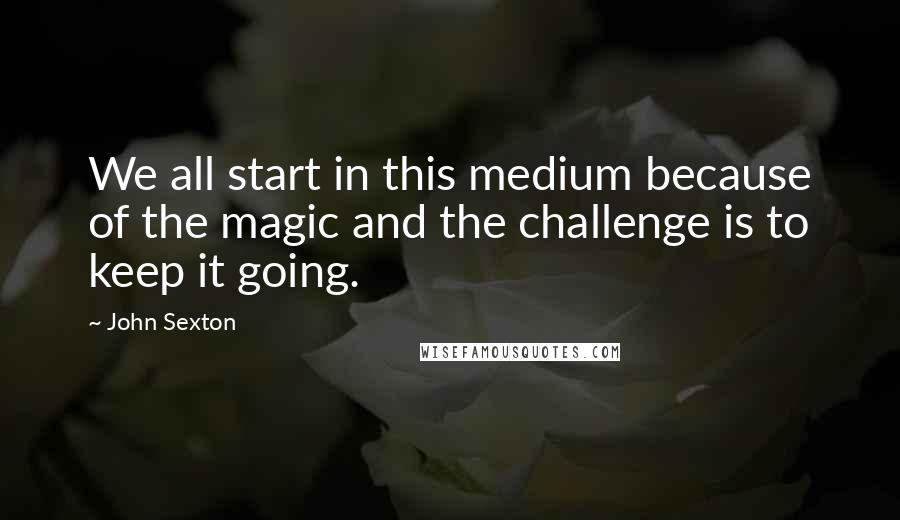 John Sexton Quotes: We all start in this medium because of the magic and the challenge is to keep it going.
