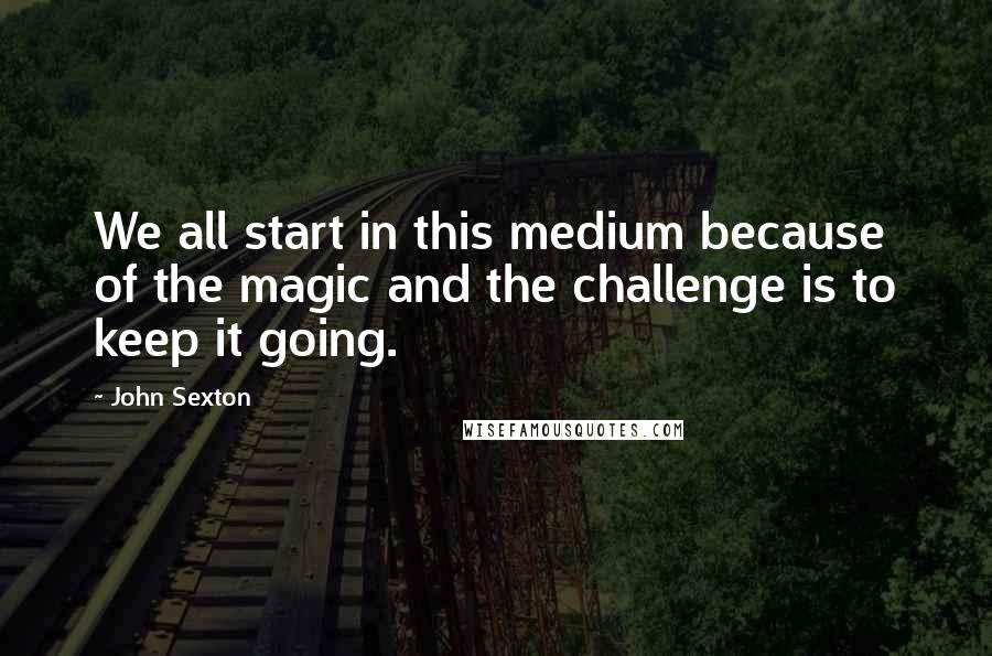 John Sexton Quotes: We all start in this medium because of the magic and the challenge is to keep it going.