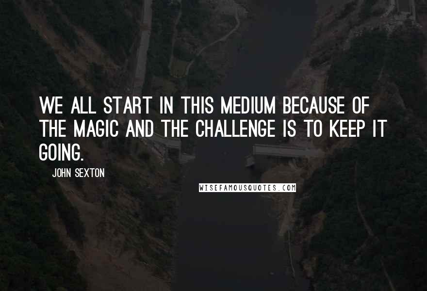 John Sexton Quotes: We all start in this medium because of the magic and the challenge is to keep it going.