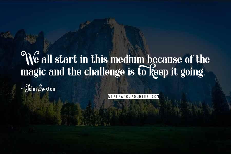 John Sexton Quotes: We all start in this medium because of the magic and the challenge is to keep it going.