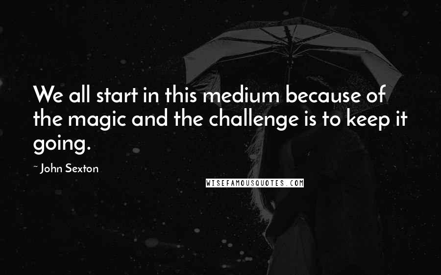 John Sexton Quotes: We all start in this medium because of the magic and the challenge is to keep it going.