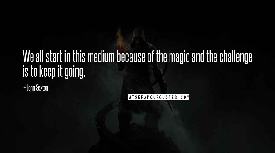 John Sexton Quotes: We all start in this medium because of the magic and the challenge is to keep it going.