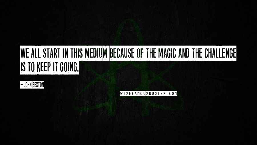 John Sexton Quotes: We all start in this medium because of the magic and the challenge is to keep it going.