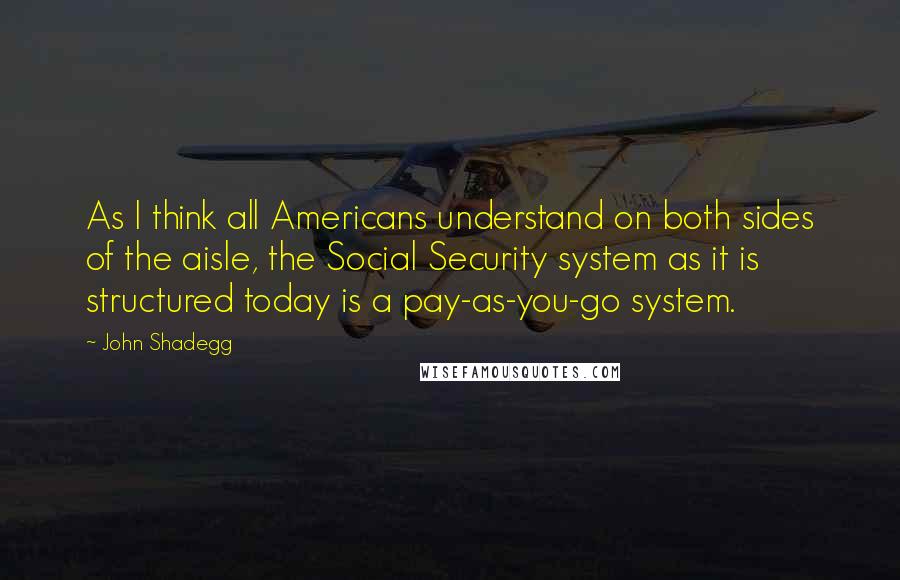 John Shadegg Quotes: As I think all Americans understand on both sides of the aisle, the Social Security system as it is structured today is a pay-as-you-go system.