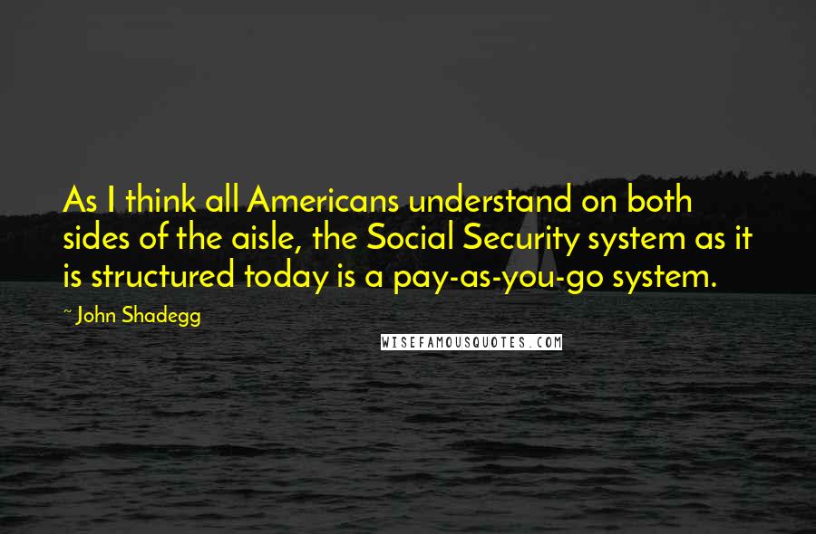 John Shadegg Quotes: As I think all Americans understand on both sides of the aisle, the Social Security system as it is structured today is a pay-as-you-go system.