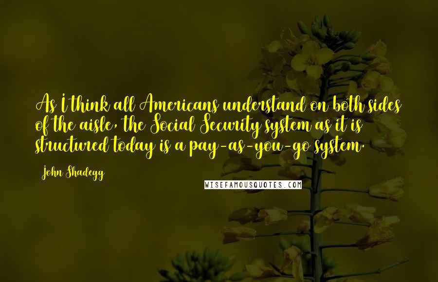 John Shadegg Quotes: As I think all Americans understand on both sides of the aisle, the Social Security system as it is structured today is a pay-as-you-go system.