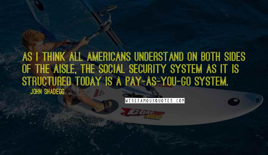 John Shadegg Quotes: As I think all Americans understand on both sides of the aisle, the Social Security system as it is structured today is a pay-as-you-go system.