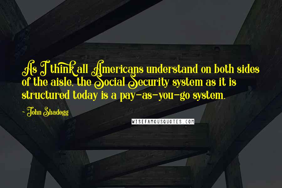 John Shadegg Quotes: As I think all Americans understand on both sides of the aisle, the Social Security system as it is structured today is a pay-as-you-go system.