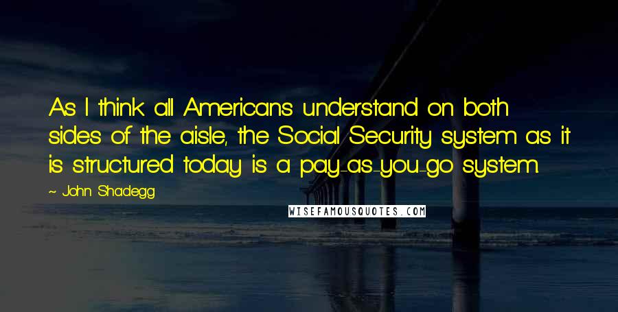 John Shadegg Quotes: As I think all Americans understand on both sides of the aisle, the Social Security system as it is structured today is a pay-as-you-go system.