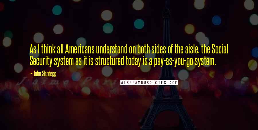 John Shadegg Quotes: As I think all Americans understand on both sides of the aisle, the Social Security system as it is structured today is a pay-as-you-go system.