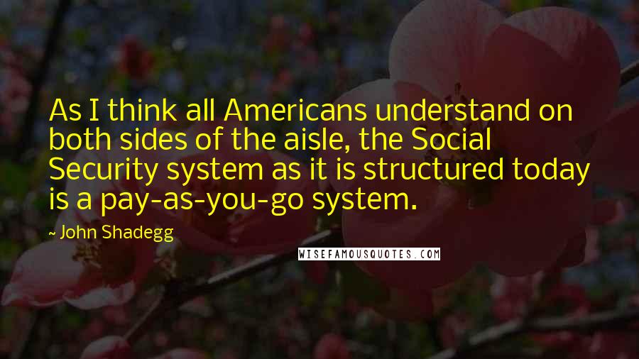 John Shadegg Quotes: As I think all Americans understand on both sides of the aisle, the Social Security system as it is structured today is a pay-as-you-go system.