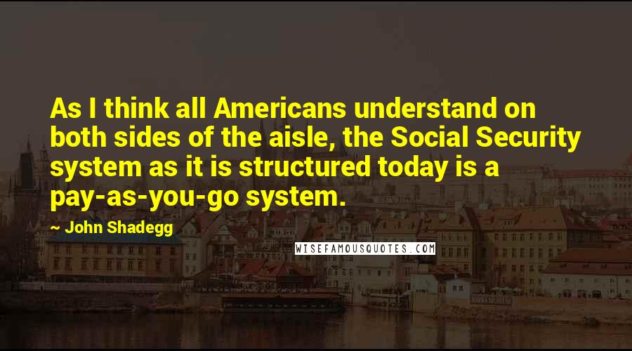 John Shadegg Quotes: As I think all Americans understand on both sides of the aisle, the Social Security system as it is structured today is a pay-as-you-go system.