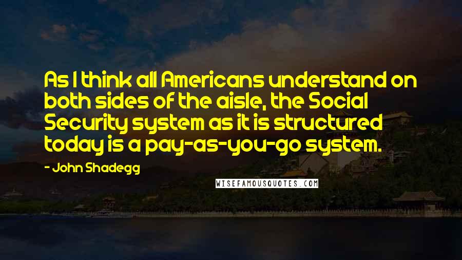 John Shadegg Quotes: As I think all Americans understand on both sides of the aisle, the Social Security system as it is structured today is a pay-as-you-go system.