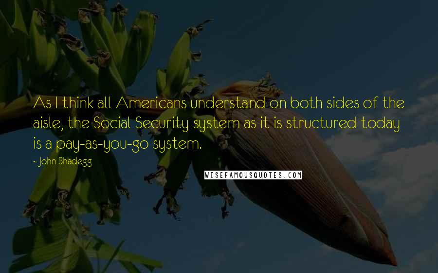 John Shadegg Quotes: As I think all Americans understand on both sides of the aisle, the Social Security system as it is structured today is a pay-as-you-go system.