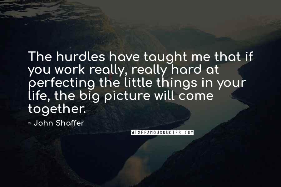 John Shaffer Quotes: The hurdles have taught me that if you work really, really hard at perfecting the little things in your life, the big picture will come together.