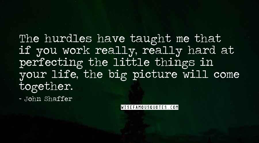 John Shaffer Quotes: The hurdles have taught me that if you work really, really hard at perfecting the little things in your life, the big picture will come together.