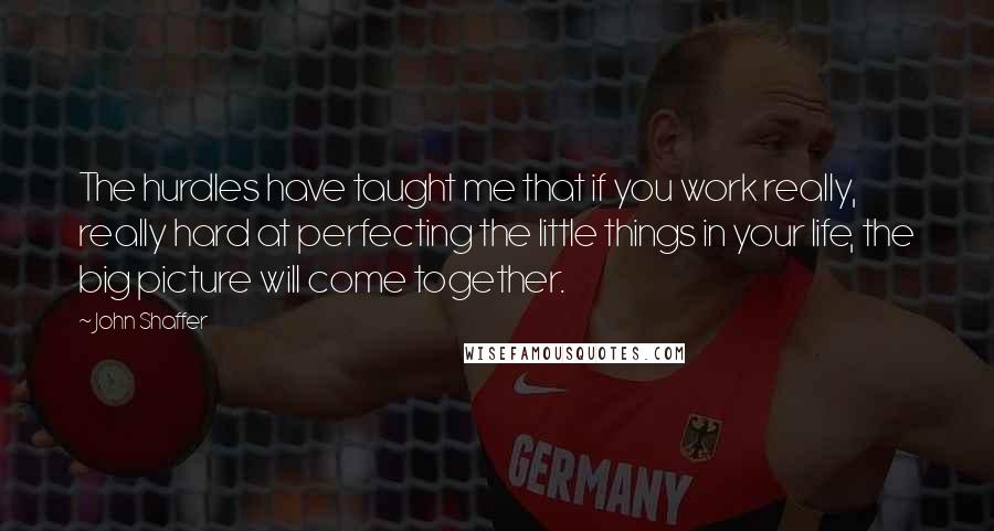 John Shaffer Quotes: The hurdles have taught me that if you work really, really hard at perfecting the little things in your life, the big picture will come together.