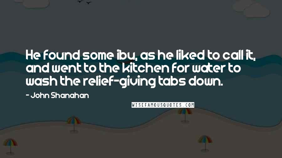 John Shanahan Quotes: He found some ibu, as he liked to call it, and went to the kitchen for water to wash the relief-giving tabs down.