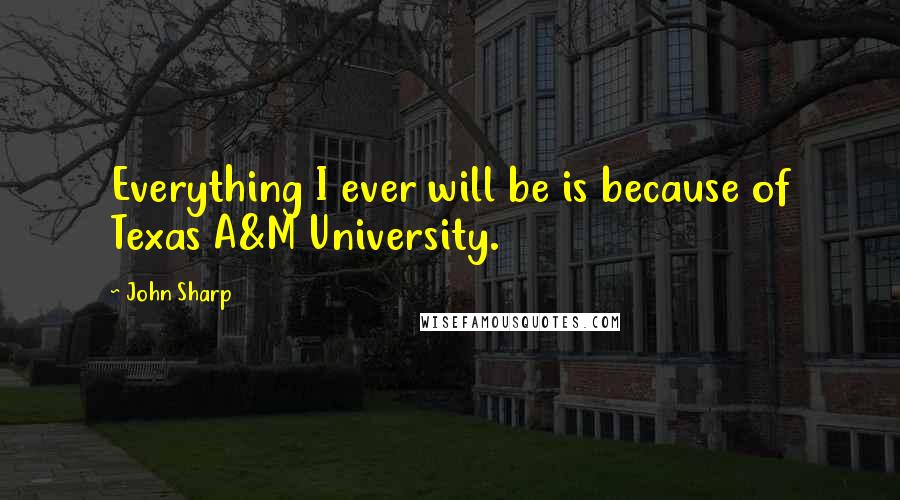 John Sharp Quotes: Everything I ever will be is because of Texas A&M University.