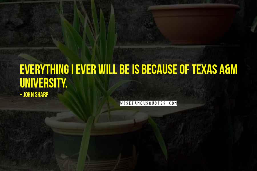 John Sharp Quotes: Everything I ever will be is because of Texas A&M University.