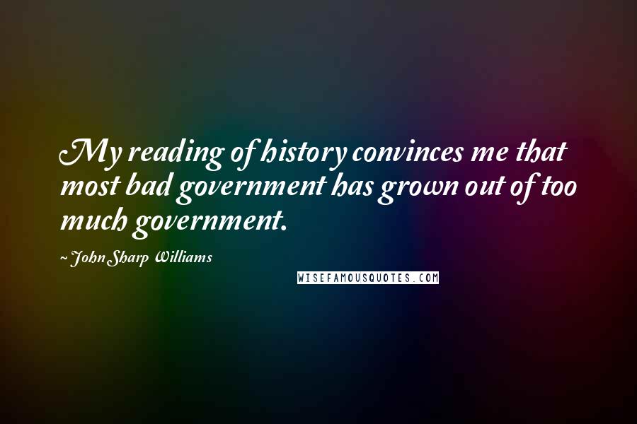 John Sharp Williams Quotes: My reading of history convinces me that most bad government has grown out of too much government.