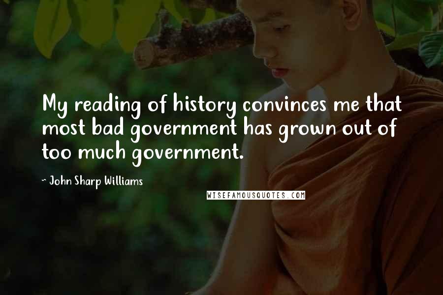 John Sharp Williams Quotes: My reading of history convinces me that most bad government has grown out of too much government.