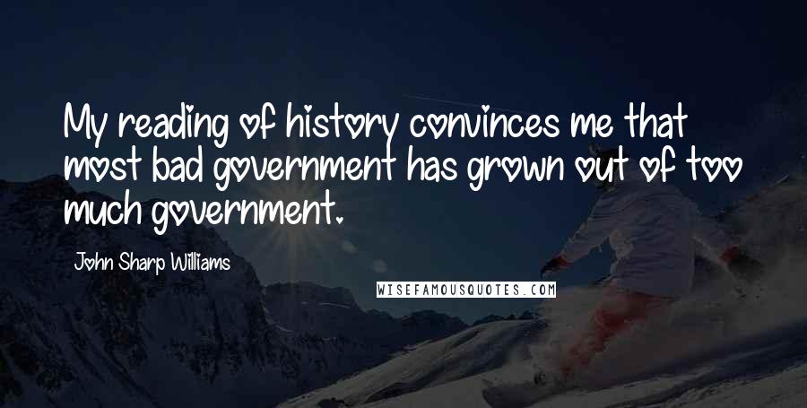 John Sharp Williams Quotes: My reading of history convinces me that most bad government has grown out of too much government.