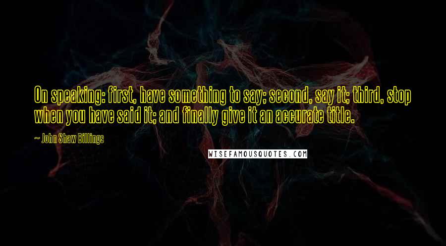 John Shaw Billings Quotes: On speaking: first, have something to say; second, say it; third, stop when you have said it; and finally give it an accurate title.