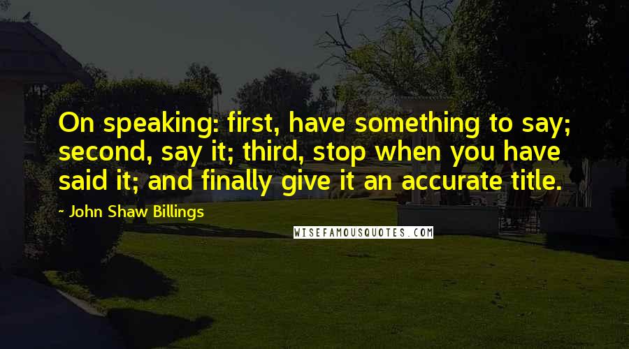 John Shaw Billings Quotes: On speaking: first, have something to say; second, say it; third, stop when you have said it; and finally give it an accurate title.