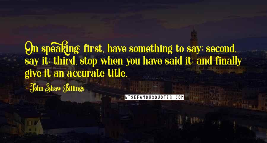 John Shaw Billings Quotes: On speaking: first, have something to say; second, say it; third, stop when you have said it; and finally give it an accurate title.