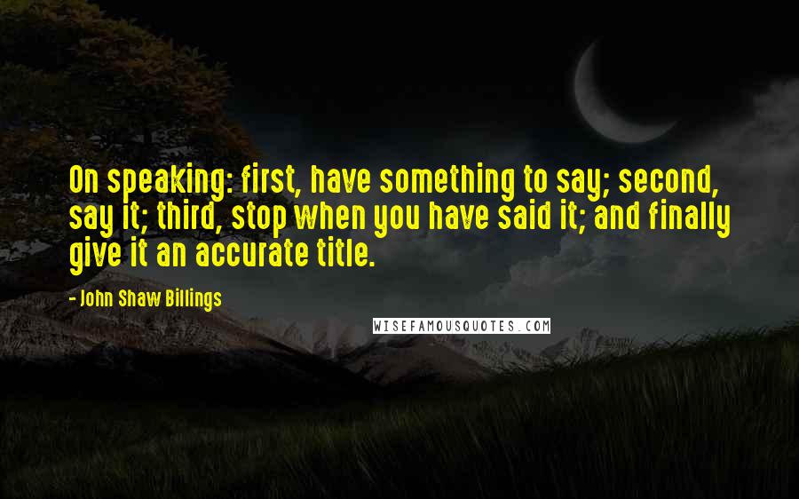 John Shaw Billings Quotes: On speaking: first, have something to say; second, say it; third, stop when you have said it; and finally give it an accurate title.